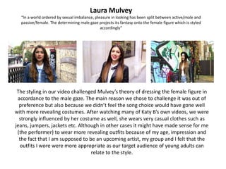 Laura Mulvey
  “In a world ordered by sexual imbalance, pleasure in looking has been split between active/male and
  passive/female. The determining male gaze projects its fantasy onto the female figure which is styled
                                              accordingly”




 The styling in our video challenged Mulvey’s theory of dressing the female figure in
 accordance to the male gaze. The main reason we chose to challenge it was out of
  preference but also because we didn’t feel the song choice would have gone well
with more revealing costumes. After watching many of Katy B’s own videos, we were
  strongly influenced by her costume as well, she wears very casual clothes such as
jeans, jumpers, jackets etc. Although in other cases it might have made sense for me
 (the performer) to wear more revealing outfits because of my age, impression and
  the fact that I am supposed to be an upcoming artist, my group and I felt that the
  outfits I wore were more appropriate as our target audience of young adults can
                                  relate to the style.
 