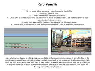 Carol Vernallis

                       •    Edits in music videos come much more frequently than in film.
                                           • Jump cuts are often used.
                                 • Camera often moves in time with the music.
  •   Usual rules of "continuity editing" (usually found in classic broadcast fiction), are broken in order to draw
                                             attention to what is on screen.
                  • A master shot (basetrack) is frequently used to give the video a structure.
       • Edits may be really obvious to draw attention to themselves, such as wipes and special effects.




  As a whole, when it came to editing my group used a lot of the conventions mentioned by Vernallis. One of the
main things we stuck to was editing to the beat, we had to use loads of markers on our timeline as our song had a
really fast beat which would have been hard to keep up with otherwise. We used as many base tracks as we could
   to help our video flow as much as possible and we used edits/special effects such as rewinds, fade in/out and
                                       framing such as the example above.
 