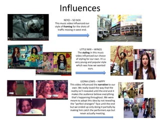 Influences
          NEYO – SO SICK
This music video influenced our
style of framing for the shots of
   traffic moving in west end.




                        LITTLE MIX – WINGS
                      The styling in this music
                    video influenced our choice
                    of styling for our own. It’s a
                   very young and popular style
                    which was how we wanted
                                 ours.



                         LEONA LEWIS – HAPPY
              This video influenced the narrative to our
                own. We really loved the way that the
               reality isn't revealed until the end and it
               makes the audience believe everything
                that’s happening throughout. We were
              meant to adopt this idea by not revealing
              the “perfect strangers” face until the end
              but we ended up only doing it partially by
              making him catch the performers eye but
                         never actually meeting.
 