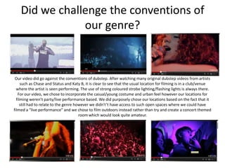 Did we challenge the conventions of
                our genre?



 Our video did go against the conventions of dubstep. After watching many original dubstep videos from artists
     such as Chase and Status and Katy B, it is clear to see that the usual location for filming is in a club/venue
  where the artist is seen performing. The use of strong coloured strobe lighting/flashing lights is always there.
   For our video, we chose to incorporate the casual/young costume and urban feel however our locations for
  filming weren’t party/live performance based. We did purposely chose our locations based on the fact that it
     still had to relate to the genre however we didn't’t have access to such open spaces where we could have
filmed a “live performance” and we chose to film outdoors instead rather than try and create a concert themed
                                        room which would look quite amateur.
 