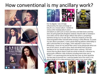 How conventional is my ancillary work?


                 For my digipak, I was strongly
                 influenced by the style and design of
                 Katy B’s on a mission album. I looked at
                 various other dubstep album covers
                 and adverts as well such as chase and status and little boots and they
                 were all quite graphically designed, however, Katy B’s take on dubstep is
                 a lot softer and her album design reflects that which is something I
                 wanted to bring in to my own work. I think the simplicity of the two
                 coloured gradient filter and bold white writing is really effective. To create
                 my own album and advert, I used a photo filtering website called Rollip to
                 add a coloured filter to my images, I then adjusted it some more in
                 Photoshop, I chose for my overall filter colour to be pink/purple which are
                 two of the colours (as well as blue, black and white) that my group
                 decided on for our overall ancillary work colour schemes. The main
                 reason that my album doesn’t look too similar to Katy B’s is because my
                 group took a different style of photos including many close ups as
                 “EMILY” is an upcoming artist and we felt that close up shots would be
                 the best way to promote her. I used the bowler hat as the motif in my
                 album design as it is a key accessory that is seen in our music video.
 