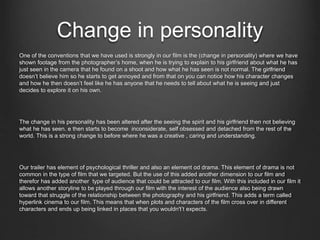 Change in personality
One of the conventions that we have used is strongly in our film is the (change in personality) where we have
shown footage from the photographer’s home, when he is trying to explain to his girlfriend about what he has
just seen in the camera that he found on a shoot and how what he has seen is not normal. The girlfriend
doesn’t believe him so he starts to get annoyed and from that on you can notice how his character changes
and how he then doesn’t feel like he has anyone that he needs to tell about what he is seeing and just
decides to explore it on his own.
The change in his personality has been altered after the seeing the spirit and his girlfriend then not believing
what he has seen. e then starts to become inconsiderate, self obsessed and detached from the rest of the
world. This is a strong change to before where he was a creative , caring and understanding.
Our trailer has element of psychological thriller and also an element od drama. This element of drama is not
common in the type of film that we targeted. But the use of this added another dimension to our film and
therefor has added another type of audience that could be attracted to our film. With this included in our film it
allows another storyline to be played through our film with the interest of the audience also being drawn
toward that struggle of the relationship between the photography and his girlfriend. This adds a term called
hyperlink cinema to our film. This means that when plots and characters of the film cross over in different
characters and ends up being linked in places that you wouldn't’t expects.
 