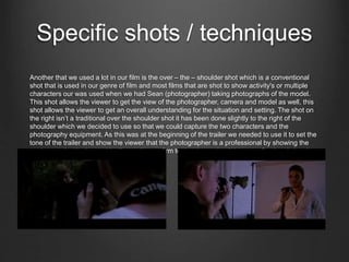Specific shots / techniques
Another that we used a lot in our film is the over – the – shoulder shot which is a conventional
shot that is used in our genre of film and most films that are shot to show activity's or multiple
characters our was used when we had Sean (photographer) taking photographs of the model.
This shot allows the viewer to get the view of the photographer, camera and model as well, this
shot allows the viewer to get an overall understanding for the situation and setting. The shot on
the right isn’t a traditional over the shoulder shot it has been done slightly to the right of the
shoulder which we decided to use so that we could capture the two characters and the
photography equipment. As this was at the beginning of the trailer we needed to use it to set the
tone of the trailer and show the viewer that the photographer is a professional by showing the
equipment that he has at his disposal to confirm to the viewer that it is a a professional situation.
 