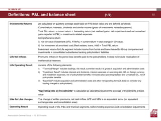 52
Assicurazioni Generali Group – 1Q 2013 results
Definitions: P&L and balance sheet (1/2)
IV. BACK UP
Investments Returns are calculated on quarterly average asset base at IFRS book value and are defined as follows:
Current return: interests, dividends and similar income (gross of investments related expenses)
Total P&L return: = current return + harvesting return (net realized gains, net impairments and net unrealized
gains reported in P&L) – investments related expenses
Comprehensive return:
i) for fair value investment (AFS, FVthPL) = current return + total change in fair value;
ii) for investment at amortised cost (Real estates, loans, HtM) = Total P&L return
Investment returns for Life segment include income from bonds and loans issued by Group companies and
investments in consolidated subsidiaries backing policyholders’ liabilities
Life Net Inflows Premiums inflows in the period less benefits paid to the policyholders. It does not include revaluation of
mathematical reserves
Life Operating Result consists of the following elements:
i) "Technical Margin" includes loadings, risk result, surrender result; it is gross of acquisition and administration costs
ii) "Investment Result" includes interests and dividends, interest expenses on operating debt, G/L on foreign currency
and investment expenses, net of policyholder benefits; it includes also operating realised and unrealised G/L, net of
policyholder benefits
iii) "Expenses" include acquisition and administration costs and other net operating items (it does not consider any
loading charged to policyholders)
“Operating ratio on Investments” is calculated as Operating result on the average of Investments at book
value
Like for Like changes The change of written premiums, net cash inflow, APE and NBV is on equivalent terms (on equivalent
exchange rates and consolidation area).
Operating Result Operating result of life, P&C and financial segments, before holding expenses and consolidation adjustments
 