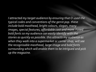 I attracted my target audience by ensuring that O used the
typical codes and conventions of the genre pop. these
include b...