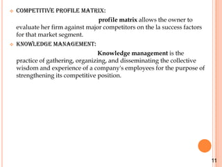    Competitive profile matrix:
                                  profile matrix allows the owner to
    evaluate her firm against major competitors on the la success factors
    for that market segment.
   Knowledge management:
                                   Knowledge management is the
    practice of gathering, organizing, and disseminating the collective
    wisdom and experience of a company's employees for the purpose of
    strengthening its competitive position.




                                                                            11
 