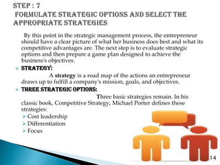 By this point in the strategic management process, the entrepreneur
    should have a clear picture of what her business does best and what its
    competitive advantages are. The next step is to evaluate strategic
    options and then prepare a game plan designed to achieve the
    business's objectives.
   STRATEGY:
                A strategy is a road map of the actions an entrepreneur
    draws up to fulfill a company's mission, goals, and objectives.
   THREE STRATEGIC OPTIONS:
                                    Three basic strategies remain. In his
    classic book, Competitive Strategy, Michael Porter defines these
    strategies:
     Cost leadership
     Differentiation
     Focus



                                                                              14
 