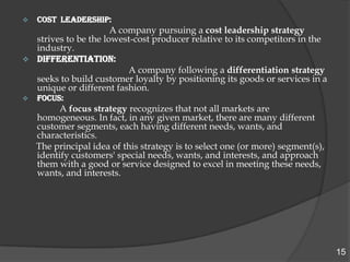    COST LEADERSHIP:
                      A company pursuing a cost leadership strategy
  strives to be the lowest-cost producer relative to its competitors in the
  industry.
 DIFFERENTIATION:
                          A company following a differentiation strategy
  seeks to build customer loyalty by positioning its goods or services in a
  unique or different fashion.
   FOCUS:
         A focus strategy recognizes that not all markets are
    homogeneous. In fact, in any given market, there are many different
    customer segments, each having different needs, wants, and
    characteristics.
    The principal idea of this strategy is to select one (or more) segment(s),
    identify customers' special needs, wants, and interests, and approach
    them with a good or service designed to excel in meeting these needs,
    wants, and interests.




                                                                                 15
 
