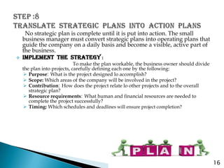 No strategic plan is complete until it is put into action. The small
    business manager must convert strategic plans into operating plans that
    guide the company on a daily basis and become a visible, active part of
    the business.
   IMPLEMENT THE STRATEGY :
                             To make the plan workable, the business owner should divide
    the plan into projects, carefully defining each one by the following:
     Purpose: What is the project designed lo accomplish?
     Scope: Which areas of the company will be involved in the project?
     Contribution: How does the project relate lo other projects and to the overall
       strategic plan?
     Resource requirements: What human and financial resources are needed to
       complete the project successfully?
     Timing: Which schedules and deadlines will ensure project completion?




                                                                                           16
 
