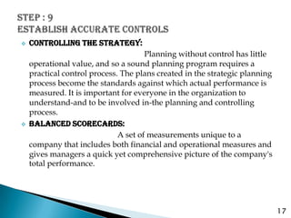    CONTROLLING THE STRATEGY:
                                      Planning without control has little
    operational value, and so a sound planning program requires a
    practical control process. The plans created in the strategic planning
    process become the standards against which actual performance is
    measured. It is important for everyone in the organization to
    understand-and to be involved in-the planning and controlling
    process.
   BALANCED SCORECARDS:
                              A set of measurements unique to a
    company that includes both financial and operational measures and
    gives managers a quick yet comprehensive picture of the company's
    total performance.




                                                                             17
 