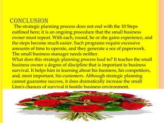 CONCLUSION
 The strategic planning process does not end with the 10 Steps
outlined here; it is an ongoing procedure that the small business
owner must repeat. With each, round, he or she gains experience, and
the steps become much easier. Such programs require excessive
amounts of time to operate, and they generate a sea of paperwork.
The small business manager needs neither.
What does this strategic planning process lead to? It teaches the small
business owner a degree of discipline that is important to business
survival. It helps him in learning about his business, his competitors,
and, most important, his customers. Although strategic planning
cannot guarantee success, it does dramatically increase the small
Linn's chances of survival it hostile business environment.




                                                                          18
 