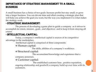 Importance of strategic management to a small
business

A small business has a choice of two goals: Increase profits but stay small, or grow
into a larger business. You can devote time and effort creating a strategic plan that
will help you achieve the goal you want, but the way you implement it is what makes
the strategy work.
• Strategic management:
         The process of developing a game plan to guide a company as it strives to
accomplish its vision, mission , goals , and objectives and to keep it from straying off
course.
• Intellectual capital:
         Today, a company’s intellectual capital is sources of its competitive
advantage in the marketplace.
          Intellectual capital is comprised of three components:
          Human capital:
                            The skills, abilities of a company’s workforce.
          Structural capital:
                             The accumulated knowledge and experience that a
         company possesses.
          Customer capital:
                              The established customer base , positive reputation,
         ongoing relationship and goodwill a company build up over time with its
         customers.
                                                                                           3
 