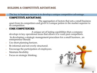 BUILDING A COMPETITIVE ADVANTAGE

     The key to business success is to develop a unique competitive advantage.
    COMPETITIVE ADVANTAGE:
                                  The aggregation of factors that sets a small business
     apart from its competitors and gives it a unique potion in the market superior to
     its competition.
    Core competencies:
                            A unique set of lasting capabilities that a company
     develops in key operational areas that allows it to vault past competitors.
      In developing a strategic management procedure for a small business , an
     entrepreneur should:
    Use short planning horizon.
    Be informal and not overly structured.
    Encourage the participation of employees.
    Maintain flexibility
    Focus on strategic thinking.




                                                                                          4
 