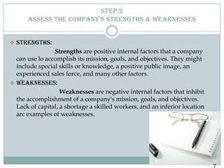 STEP:2
      ASSESS THE COMPANY’S STRENGTHS & WEAKNESSES


 STRENGTHS:
                Strengths are positive internal factors that a company
  can use lo accomplish its mission, goals, and objectives. They might
  include special skills or knowledge, a positive public image, an
  experienced sales force, and many other factors.
 WEAKNESSES:
                   Weaknesses are negative internal factors that inhibit
  the accomplishment of a company's mission, goals, and objectives.
  Lack of capital, a shortage a skilled workers, and an inferior location
  arc examples of weaknesses.




                                                                            7
 