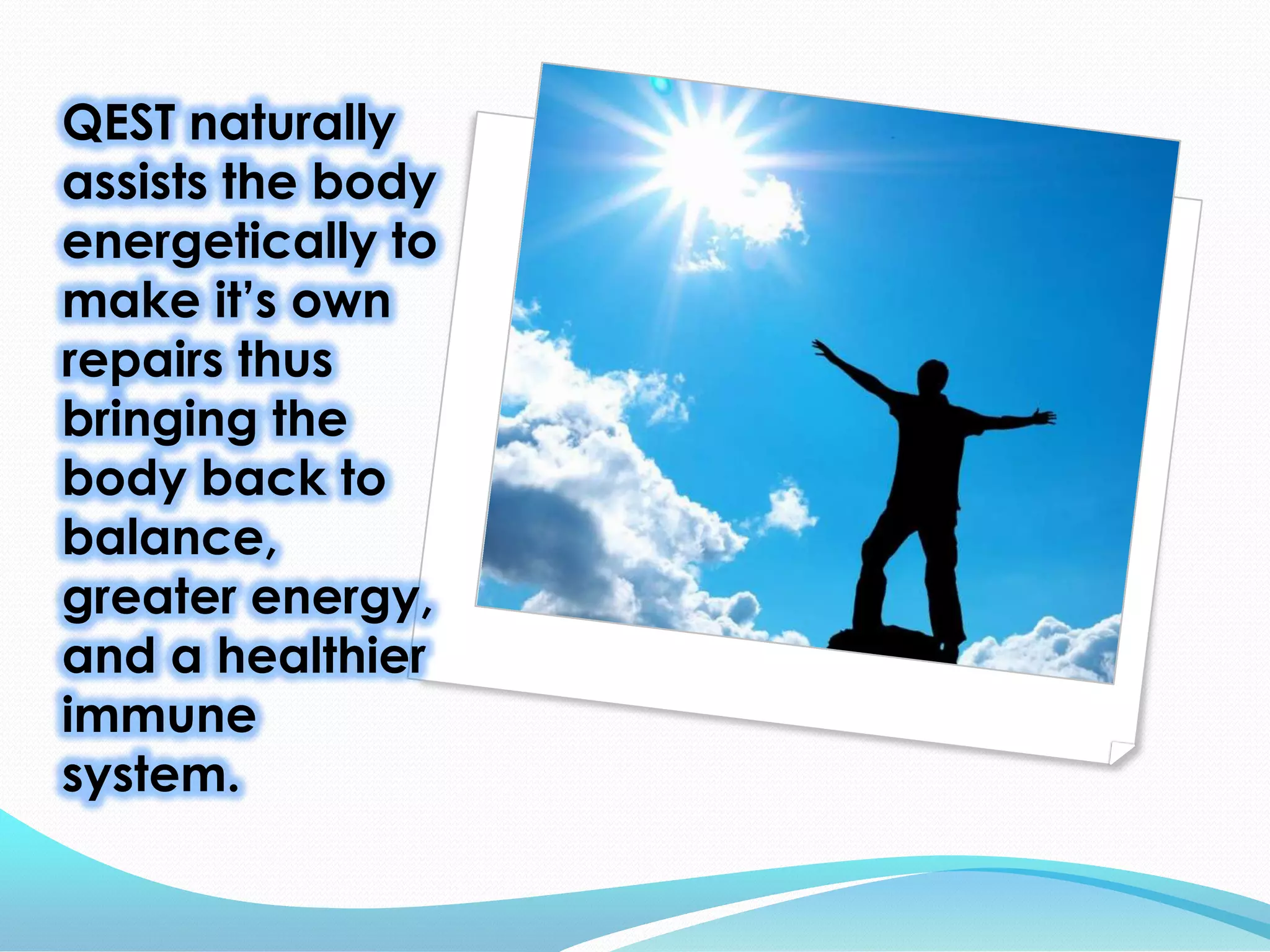 QEST naturally
assists the body
energetically to
make it’s own
repairs thus
bringing the
body back to
balance,
greater energy,
and a healthier
immune
system.