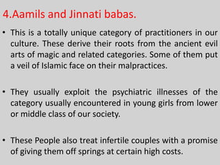 4.Aamils and Jinnati babas.
• This is a totally unique category of practitioners in our
culture. These derive their roots from the ancient evil
arts of magic and related categories. Some of them put
a veil of Islamic face on their malpractices.
• They usually exploit the psychiatric illnesses of the
category usually encountered in young girls from lower
or middle class of our society.
• These People also treat infertile couples with a promise
of giving them off springs at certain high costs.

 