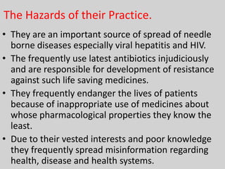 The Hazards of their Practice.
• They are an important source of spread of needle
borne diseases especially viral hepatitis and HIV.
• The frequently use latest antibiotics injudiciously
and are responsible for development of resistance
against such life saving medicines.
• They frequently endanger the lives of patients
because of inappropriate use of medicines about
whose pharmacological properties they know the
least.
• Due to their vested interests and poor knowledge
they frequently spread misinformation regarding
health, disease and health systems.

 