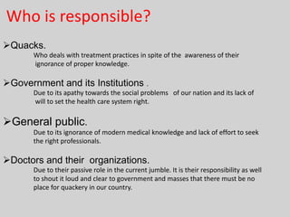 Who is responsible?
Quacks.
Who deals with treatment practices in spite of the awareness of their
ignorance of proper knowledge.

Government and its Institutions .
Due to its apathy towards the social problems of our nation and its lack of
will to set the health care system right.

General public.
Due to its ignorance of modern medical knowledge and lack of effort to seek
the right professionals.

Doctors and their organizations.
Due to their passive role in the current jumble. It is their responsibility as well
to shout it loud and clear to government and masses that there must be no
place for quackery in our country.

 