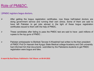 Role of PM&DC.
PMDC registers bogus doctors.


After getting the bogus registration certificates, now these half-baked doctors are
doing government service and running their own clinics. Some of them are said to
have left Pakistan to get jobs abroad in the light of these bogus registration
certificates issued to them with the help of PMDC.



These candidates after failing to pass the PMDC test are said to have paid millions of
rupees to the top guns of PMDC .



Pakistan ambassador to Bishkek Tanveer A Khaskheli had written to the then president
of PMDC Prof Dr Hasnain that Kyrgyz State Medical college Academy and Osh university
had informed him that documents submitted by the Pakistanis students to get PMDC
registration were bogus and fake.

A report By Rauf Klasra. Published in Pak Tribune on 06-04-2010

 