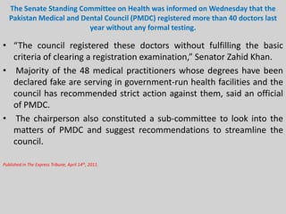 The Senate Standing Committee on Health was informed on Wednesday that the
Pakistan Medical and Dental Council (PMDC) registered more than 40 doctors last
year without any formal testing.

• “The council registered these doctors without fulfilling the basic
criteria of clearing a registration examination,” Senator Zahid Khan.
• Majority of the 48 medical practitioners whose degrees have been
declared fake are serving in government-run health facilities and the
council has recommended strict action against them, said an official
of PMDC.
• The chairperson also constituted a sub-committee to look into the
matters of PMDC and suggest recommendations to streamline the
council.
Published in The Express Tribune, April 14th, 2011.

 