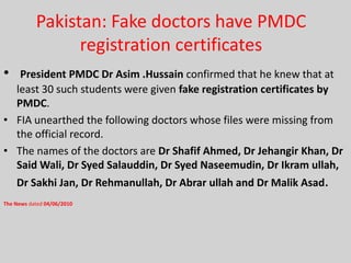 Pakistan: Fake doctors have PMDC
registration certificates
•

President PMDC Dr Asim .Hussain confirmed that he knew that at
least 30 such students were given fake registration certificates by
PMDC.
• FIA unearthed the following doctors whose files were missing from
the official record.
• The names of the doctors are Dr Shafif Ahmed, Dr Jehangir Khan, Dr
Said Wali, Dr Syed Salauddin, Dr Syed Naseemudin, Dr Ikram ullah,
Dr Sakhi Jan, Dr Rehmanullah, Dr Abrar ullah and Dr Malik Asad.
The News dated 04/06/2010

 