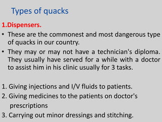 Types of quacks
1.Dispensers.
• These are the commonest and most dangerous type
of quacks in our country.
• They may or may not have a technician's diploma.
They usually have served for a while with a doctor
to assist him in his clinic usually for 3 tasks.
1. Giving injections and I/V fluids to patients.
2. Giving medicines to the patients on doctor's
prescriptions
3. Carrying out minor dressings and stitching.

 