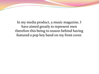 In my media product, a music magazine, I have aimed greatly to represent men therefore this being to reason behind having featured a pop boy band on my front cover. 