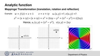 Analytic function
Mappings/ Transformation (translation, rotation and reflection)
Department of Physics
𝑧 = 𝑥 + 𝑖𝑦 𝑢, 𝑥, 𝑦 =? , 𝑣 𝑥, 𝑦 =?
Example: 𝑤 = 𝑓 𝑧 = 𝑧 + 1
𝑧2 = 𝑥 + 𝑖𝑦 ∗ 𝑥 + 𝑖𝑦 = 𝑥2 + 2𝑖𝑥𝑦 − 𝑦2 = 𝑥2 − 𝑦2 + 𝑖(2𝑥𝑦)
Hence, 𝑢, 𝑥, 𝑦 = 𝑥2
− 𝑦2
, 𝑣 𝑥, 𝑦 = 2𝑥𝑦
𝑧(3,1)
𝑤(8,6)
𝑢
𝑣
 