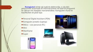 Kompjuteri është një makinë elektronike, e cila bën
përpunimin automatik të informacioneve në bazë të programit
të caktuar me shpejtësi marramendëse. Kompjuteri mund të
klasifikohet në pesë tipa:
Personal Digital Assistant (PDA)
Kompjuter protativ (Laptop)
Mikro – ose personal (PC)
Mini
Mainframe
Super
Punoi: Ramadan ŞANLI
2
 