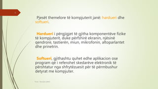 Pjesët themelore të kompjuterit janë: hardueri dhe
softueri.
Hardueri i përgjigjet të gjitha komponentëve fizike
të kompjuterit, duke përfshirë ekranin, njësinë
qendrore, tastierën, miun, mikrofonin, altoparlantet
dhe prinetrin.
Softueri, gjithashtu quhet edhe aplikacion ose
program që i referohet skedarëve elektronik të
përshtatur nga shfrytëzuesit për të përmbushur
detyrat me kompjuter.
Punoi: Ramadan ŞANLI
3
 