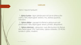 HARDUERI
Kemi 3 tipa të harduerit:
1. Njësia hyrëse – lejon përdoruesin të fusë të dhëna dhe
urdhra. Këtu bëjnë pjesë: tastiera, miu, doreza (joystick),
mikrofoni.
2. Njësia dalëse – paraqet të dhënat e përpunuara për
përdoruesin. Këtu bëjnë pjesë: ekrani, printeri, altoparlanti.
3. Njësia sistemore – përpunon, ruan dhe kumton të dhënat.
Këtu bëjnë pjesë: CPU, hard disku, njësia e disketës, CD-ROM,
kartela e rrjetës, modemi.
Punoi: Ramadan ŞANLI
4
 