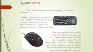 Njësitë hyrëse
~ Njësia hyrëse mundëson vendosjen (përcjelljen) e të dhënave në
kompjuter.
* Tastiera – është njësi hyrëse standarde,
e cila i mundëson shfrytëzuesit që të shtyp
të dhënat dhe futjen e urdhrave. Trupi i
tastierës është shumë i ngjajshëm me
makinën e shkrimit, me disa taste të shtuara.
* Miu – është një njësi tjetër standarde
e njësive hyrëse të kompjuterit personal
(PC), që përdoret për të theksuar dhe për
klikimin e objekteve në ekran. Miu më i
përhapuri ka 2 butona, me të cilët ekzekutohen
urdhrat. Disa minj kanë një rrotë, me ndihmën
e të cilës shfrytëzuesi zhvendos ose zmadhon
pamjen e ekranit, duke përdorur butonin.
Punoi: Ramadan ŞANLI
6
 