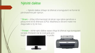 Njësitë dalëse
~ Njësitë dalëse shfaqin të dhënat e kompjuterit në formë të
përshtatshme për njeriun.
* Ekrani – shfaq informacionet në ekran nga njësia qendrore e
përpunimit të të dhënave (CPU). Madhësia e ekranit matet me
diagonalen e tij në ince.
* Printeri – është njësi dalëse sepse shtyp të dhënat nga kompjuteri
në letër. Printerët më të mirë janë printerët më të sigurtë, më të
fuqishëm, pra ata që kanë cilësi profesionale të shtypjes.
Punoi: Ramadan ŞANLI
7
 
