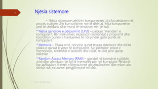 Njësia sistemore
~ Njësia sistemore përfshin komponentet, të cilat përdoren në
proces, ruajtjen dhe komunikimin me të dhënat. Këta komponente
janë të dendura, dhe mund të vendosen në një kuti.
* Njësia qendrore e përpunimit (CPU) – paraqet ‘mendjen’ e
kompjuterit. Bën kalkulimet, ekzekuton komandat e programit dhe
koordinon punën e harduerëve të ndryshëm gjatë punës së
kompjuterit.
* Memoria – Pllaka amë, ndryshe quhet tryeza sistemore dhe është
pllaka e qarkut kryesor të kompjuterit. Ajo përmban prizat e
memorieve, kontrollat e tastierës dhe cipat, të cilët janë qarqe
elektrike.
* Random Access Memory (RAM) – gjendet në brendinë e pllakës
amë dhe përmban një lloj të memories për një kompjuter. Përdoret
kur aplikacioni thërret informacionet që përpunohen dhe mban ato
derisa nuk incizohen përgjithmonë në disk.
Punoi: Ramadan ŞANLI
8
 