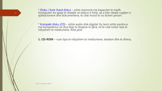 * Disku i fortë (hard disku) – është memorie me kapacitet të madh.
Kompjuteri ka qasje të shpejtë në diskun e fortë, që e bën ideale ruajtjen e
aplikacioneve dhe dokumenteve, të cilat mund të na duhen përsëri.
* Kompakt disku (CD) – është audio disk digjital. Ky term është përdorur
me kompetencë në disa lloje të disqeve të tjera, në të cilat ruhen tipa të
ndryshëm të mediumeve. Këta janë:
1. CD-ROM – ruan tipa të ndryshëm të mediumeve, skedare dhe të dhëna,
Punoi: Ramadan ŞANLI
9
 