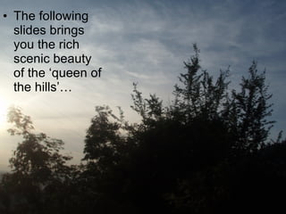 The following slides brings you the rich scenic beauty of the ‘queen of the hills’… 