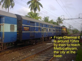 From Chennai it is around 10hrs by train to reach Mettupalayam, the city at the base.  