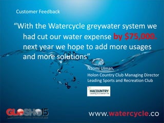 “With the Watercycle greywater system we
had cut our water expense by $75,000.
next year we hope to add more usages
and more solutions”
Naomi Ulman,
Holon Country Club Managing Director
Leading Sports and Recreation Club
Customer Feedback
 