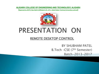 REMOTE DESKTOP CONTROL
BY SHUBHAM PATEL
B.Tech –CSE (7th Semester)
Batch-2013-2017
ALIGARH COLLEGE OF ENGINEERING AND TECHNOLOGY, ALIGARH
(Approved by AICTE, New Delhi & Affiliated to Dr. A.P.J. Abdul Kalam Technical University,Lucknow)
 