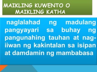 MAIKLING KUWENTO O
MAIKLING KATHA
naglalahad ng madulang
pangyayari sa buhay ng
pangunahing tauhan at nag-
iiwan ng kakintalan sa isipan
at damdamin ng mambabasa
 