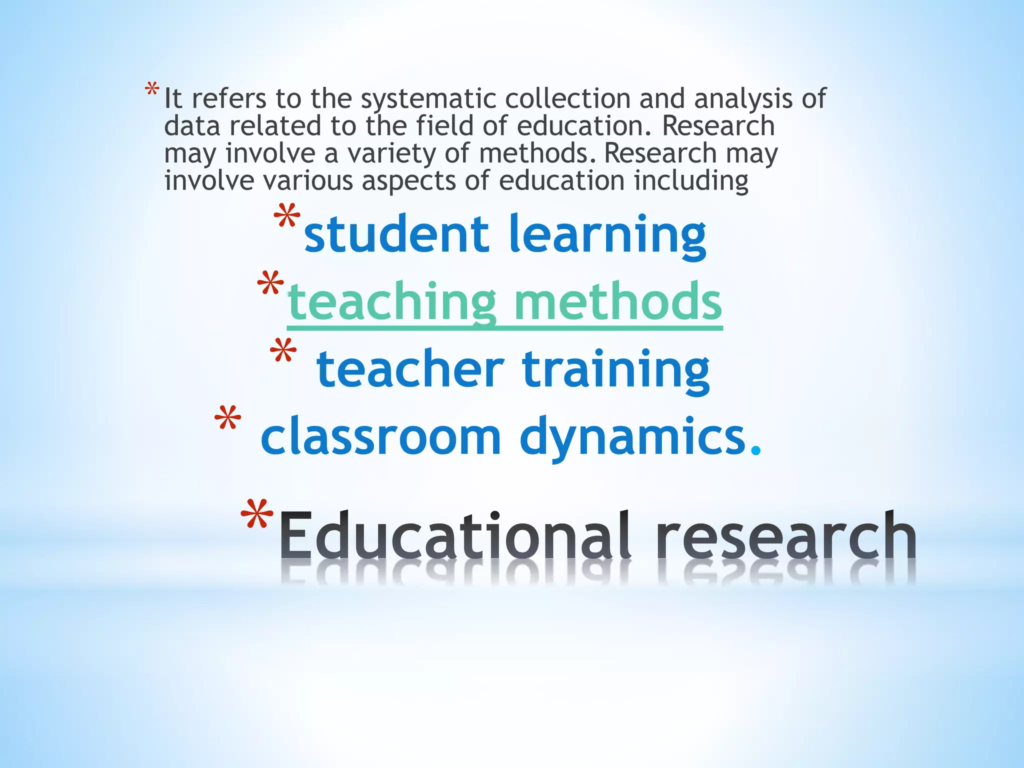 *
*It refers to the systematic collection and analysis of
data related to the field of education. Research
may involve a variety of methods. Research may
involve various aspects of education including
*student learning
*teaching methods
* teacher training
* classroom dynamics.
 