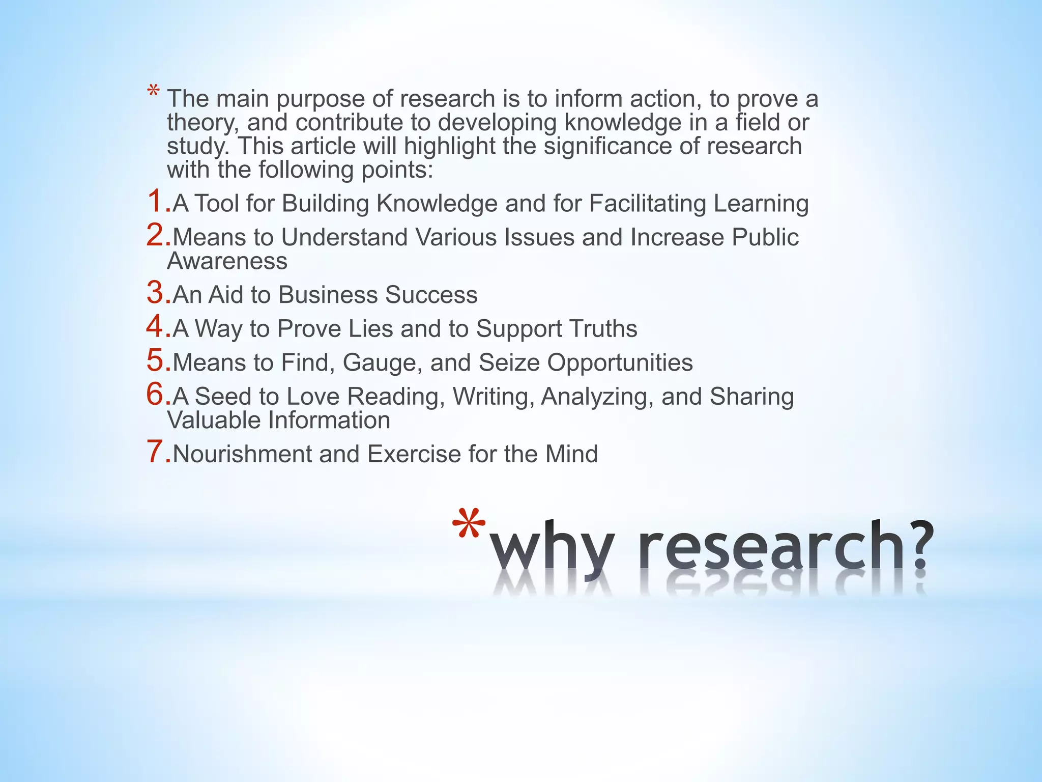 *
* The main purpose of research is to inform action, to prove a
theory, and contribute to developing knowledge in a field or
study. This article will highlight the significance of research
with the following points:
1.A Tool for Building Knowledge and for Facilitating Learning
2.Means to Understand Various Issues and Increase Public
Awareness
3.An Aid to Business Success
4.A Way to Prove Lies and to Support Truths
5.Means to Find, Gauge, and Seize Opportunities
6.A Seed to Love Reading, Writing, Analyzing, and Sharing
Valuable Information
7.Nourishment and Exercise for the Mind
 