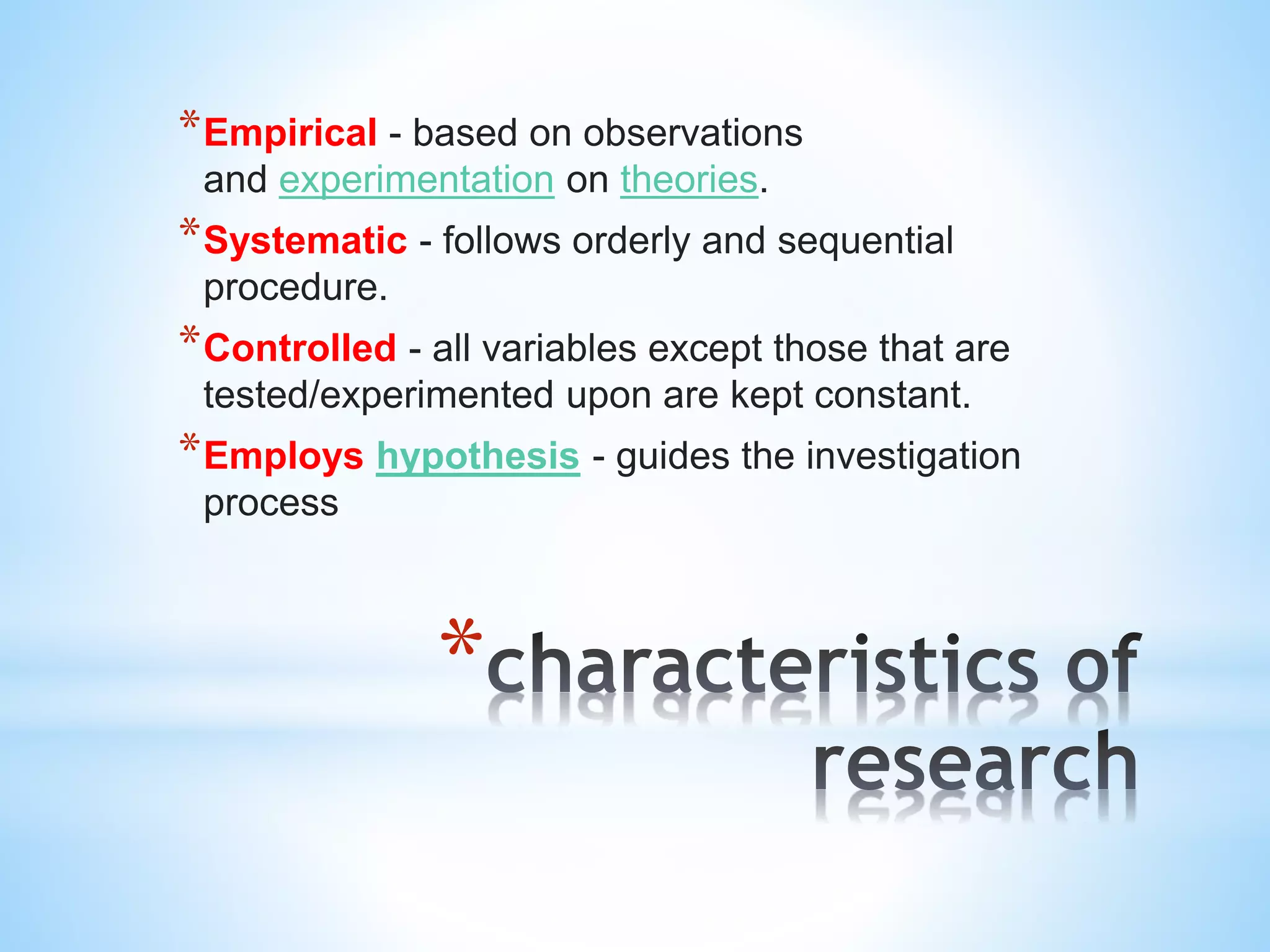 *
*Empirical - based on observations
and experimentation on theories.
*Systematic - follows orderly and sequential
procedure.
*Controlled - all variables except those that are
tested/experimented upon are kept constant.
*Employs hypothesis - guides the investigation
process
 