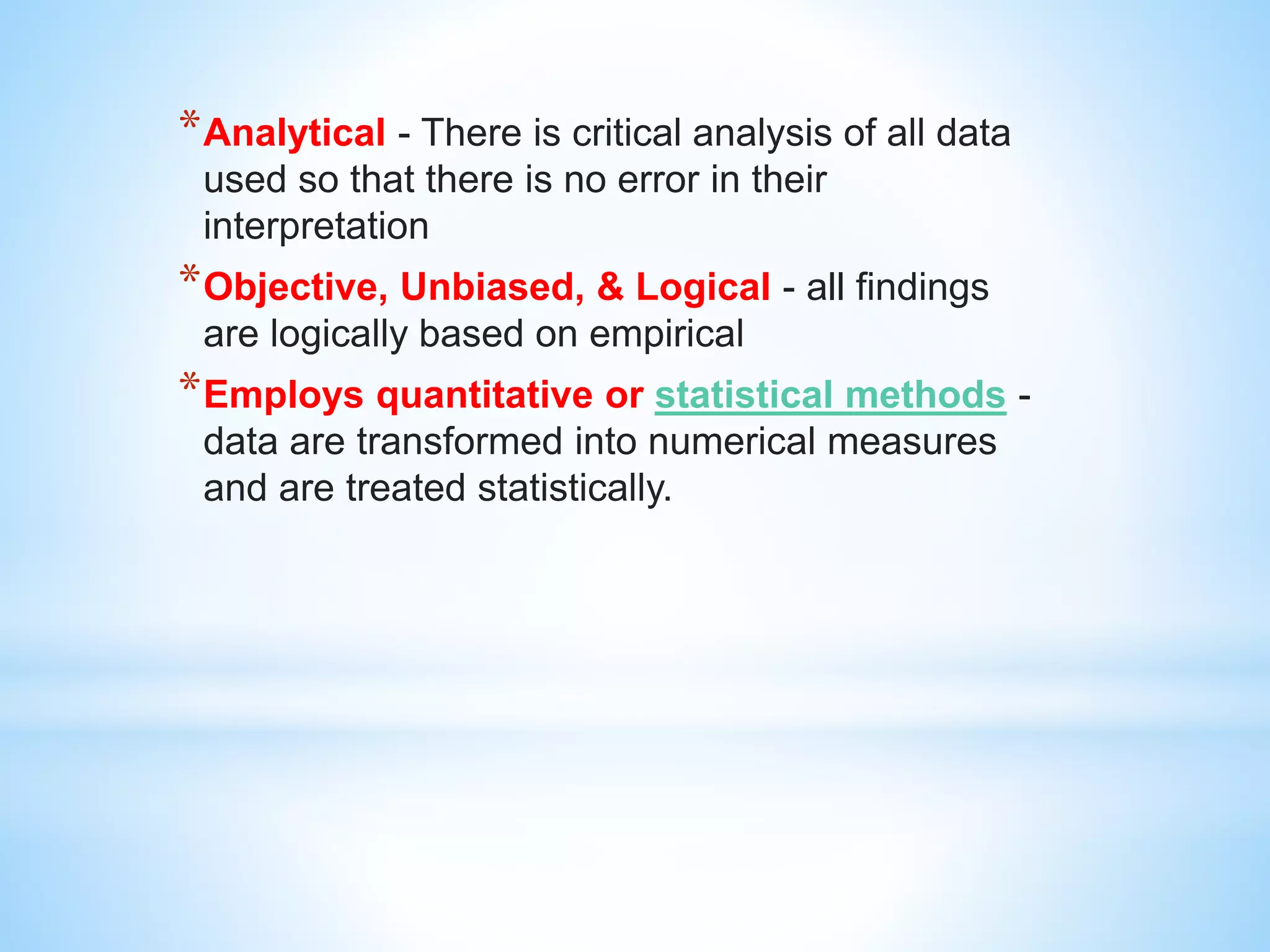 *Analytical - There is critical analysis of all data
used so that there is no error in their
interpretation
*Objective, Unbiased, & Logical - all findings
are logically based on empirical
*Employs quantitative or statistical methods -
data are transformed into numerical measures
and are treated statistically.
 