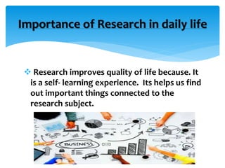 Research improves quality of life because. It
is a self- learning experience. Its helps us find
out important things connected to the
research subject.
Importance of Research in daily life
 
