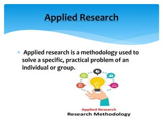  Applied research is a methodology used to
solve a specific, practical problem of an
individual or group.
Applied Research
 