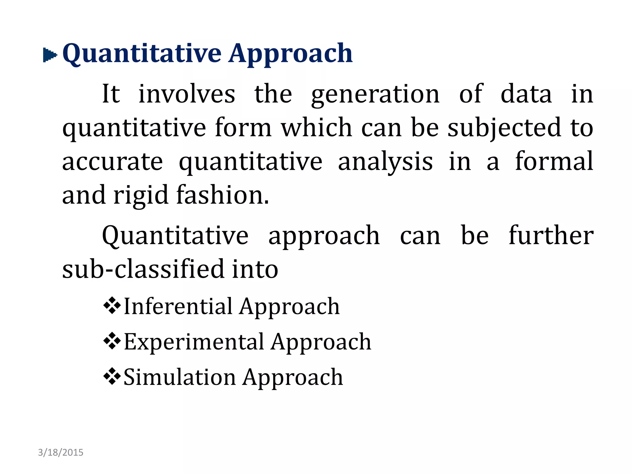 Quantitative Approach
It involves the generation of data in
quantitative form which can be subjected to
accurate quantitative analysis in a formal
and rigid fashion.
Quantitative approach can be further
sub-classified into
Inferential Approach
Experimental Approach
Simulation Approach
3/18/2015
 