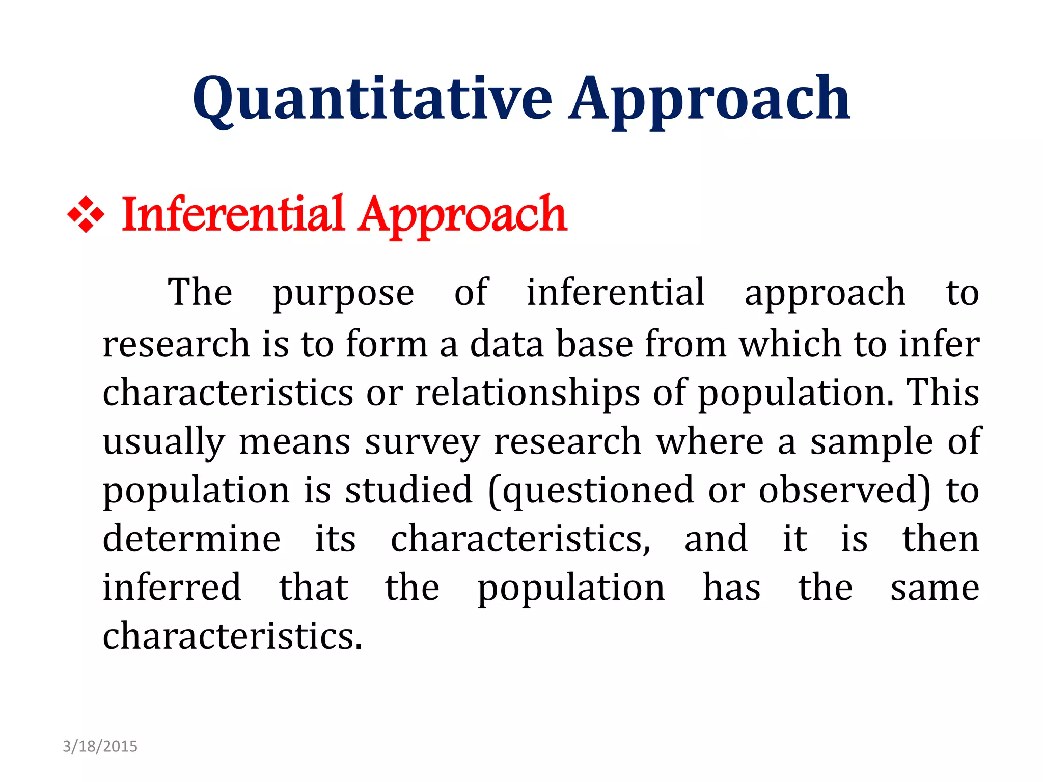 Quantitative Approach
 Inferential Approach
The purpose of inferential approach to
research is to form a data base from which to infer
characteristics or relationships of population. This
usually means survey research where a sample of
population is studied (questioned or observed) to
determine its characteristics, and it is then
inferred that the population has the same
characteristics.
3/18/2015
 
