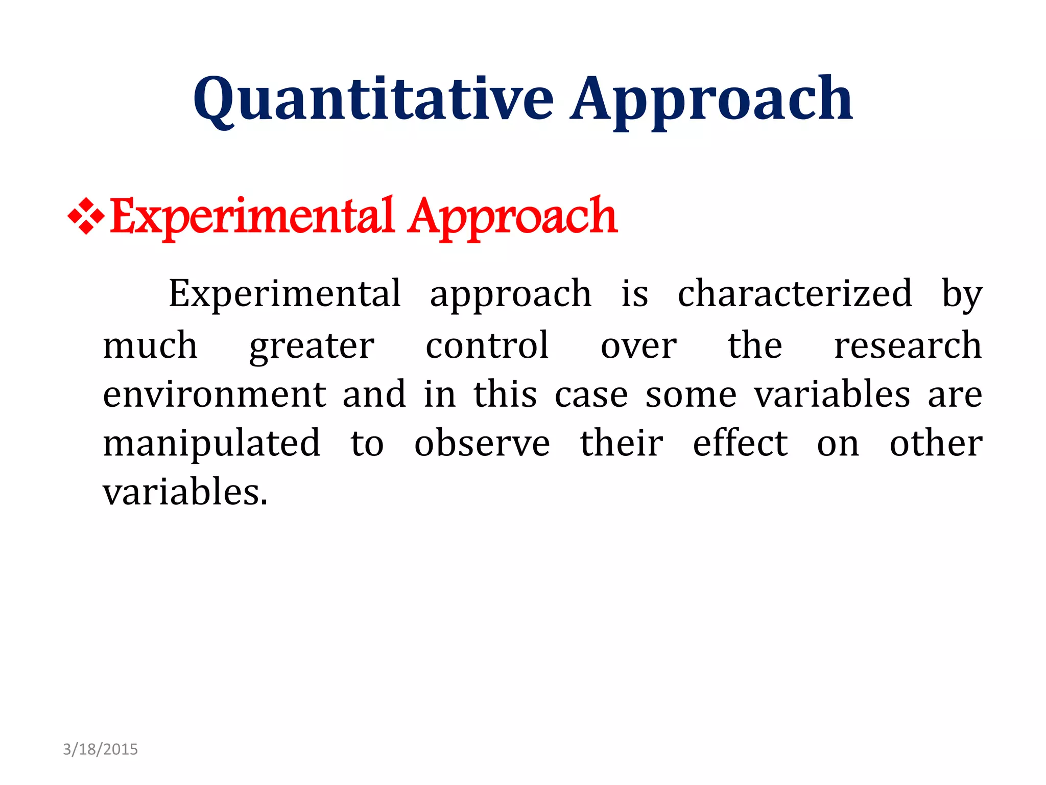 Quantitative Approach
Experimental Approach
Experimental approach is characterized by
much greater control over the research
environment and in this case some variables are
manipulated to observe their effect on other
variables.
3/18/2015
 