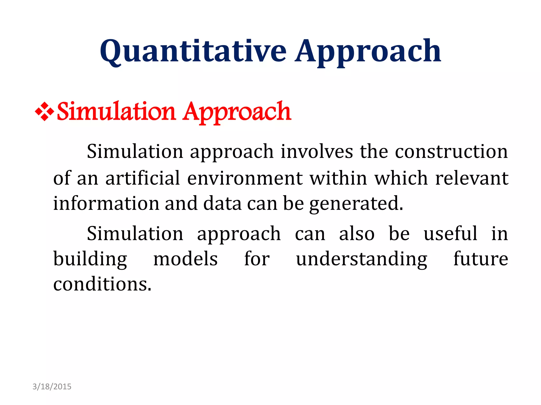 Quantitative Approach
Simulation Approach
Simulation approach involves the construction
of an artificial environment within which relevant
information and data can be generated.
Simulation approach can also be useful in
building models for understanding future
conditions.
3/18/2015
 